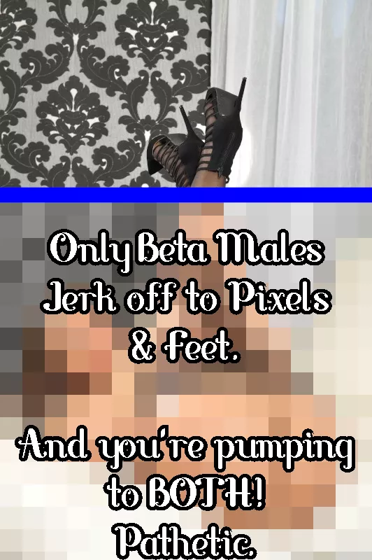 Only beta males masturbate to pixels & Feet. And you're pumping for both!